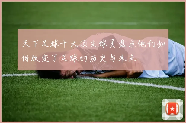 天下足球十大顶尖球员盘点他们如何改变了足球的历史与未来