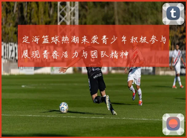 定海篮球热潮来袭青少年积极参与展现青春活力与团队精神