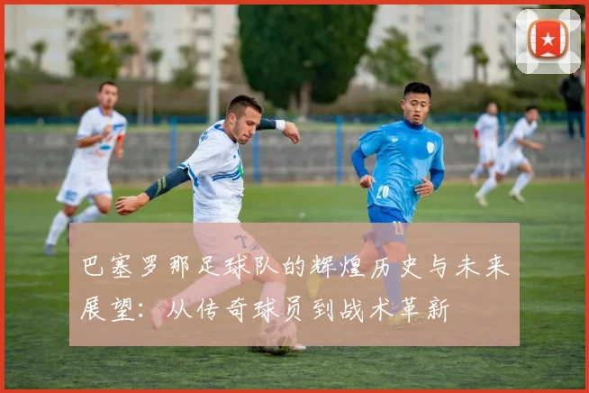 巴塞罗那足球队的辉煌历史与未来展望：从传奇球员到战术革新