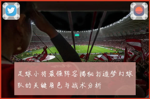 足球小将最强阵容揭秘打造梦幻球队的关键角色与战术分析