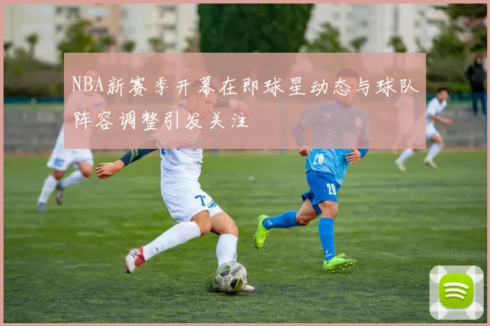 NBA新赛季开幕在即球星动态与球队阵容调整引发关注