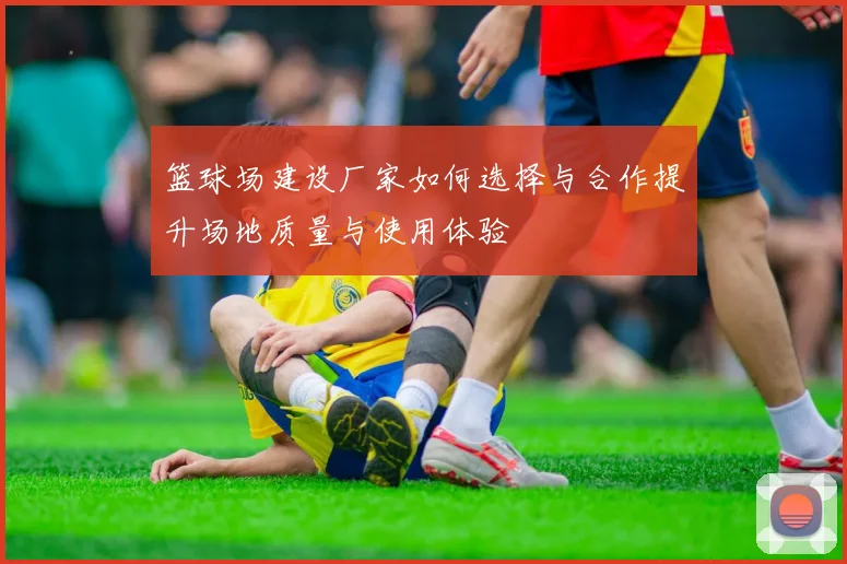 篮球场建设厂家如何选择与合作提升场地质量与使用体验