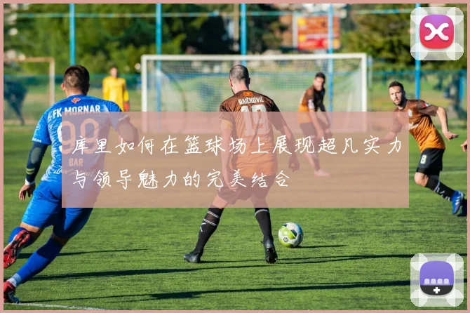 库里如何在篮球场上展现超凡实力与领导魅力的完美结合