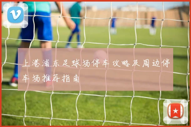 上港浦东足球场停车攻略及周边停车场推荐指南