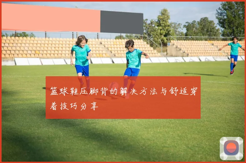 篮球鞋压脚背的解决方法与舒适穿着技巧分享