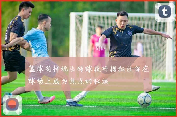 篮球花样玩法转球技巧揭秘让你在球场上成为焦点的秘诀